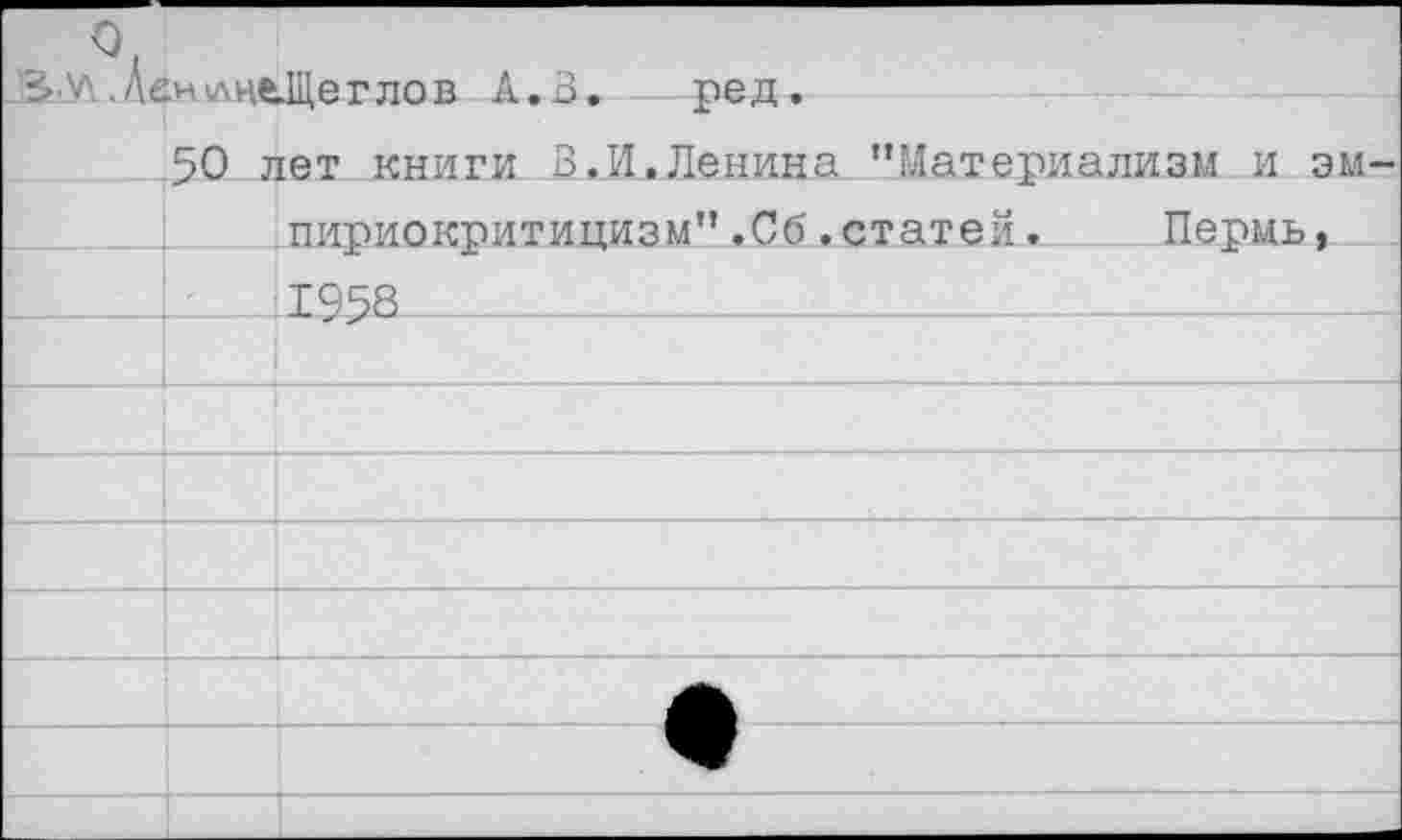 ﻿
0. .Де.нлце.Щеглов А. В. ред. 50 лет книги В.И.Ленина ’’Материализм и эм-		
		пириокритицизм".Сб.статей.	Пермь,
	-	1958
		
		
		
		
		
		А
		9
		